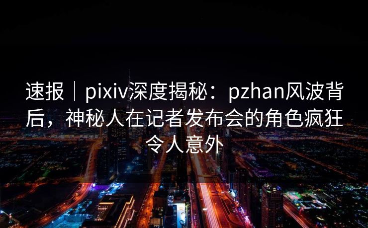 速报｜pixiv深度揭秘：pzhan风波背后，神秘人在记者发布会的角色疯狂令人意外