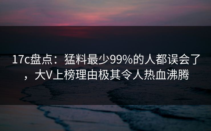 17c盘点：猛料最少99%的人都误会了，大V上榜理由极其令人热血沸腾
