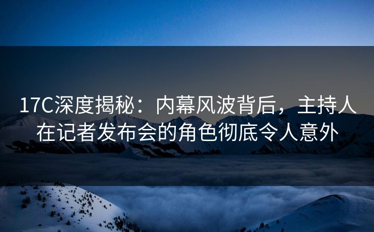 17C深度揭秘：内幕风波背后，主持人在记者发布会的角色彻底令人意外