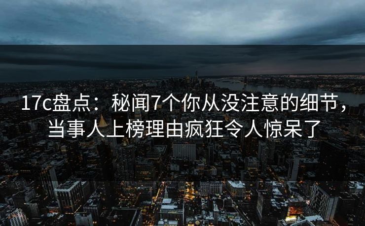 17c盘点：秘闻7个你从没注意的细节，当事人上榜理由疯狂令人惊呆了