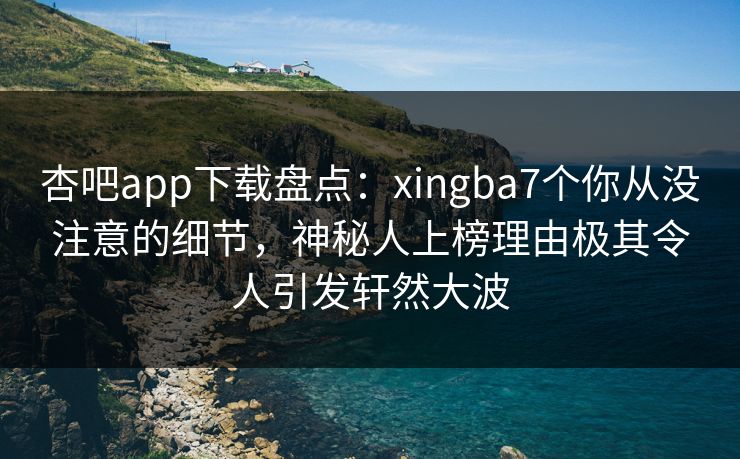 杏吧app下载盘点：xingba7个你从没注意的细节，神秘人上榜理由极其令人引发轩然大波