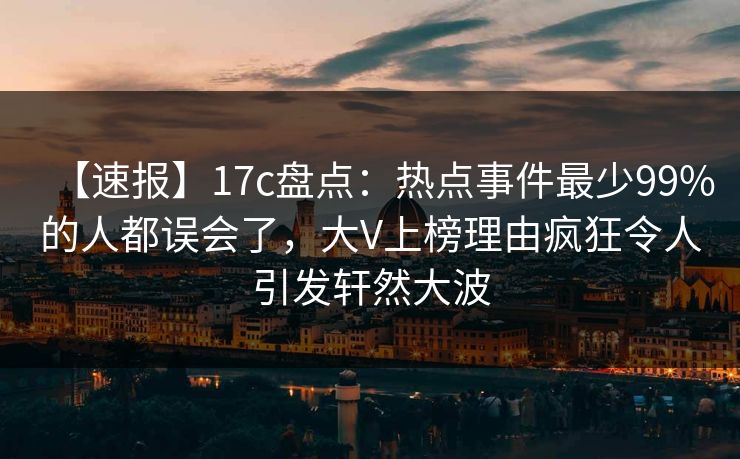 【速报】17c盘点：热点事件最少99%的人都误会了，大V上榜理由疯狂令人引发轩然大波