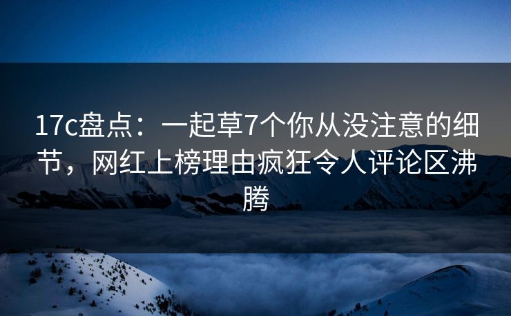 17c盘点：一起草7个你从没注意的细节，网红上榜理由疯狂令人评论区沸腾
