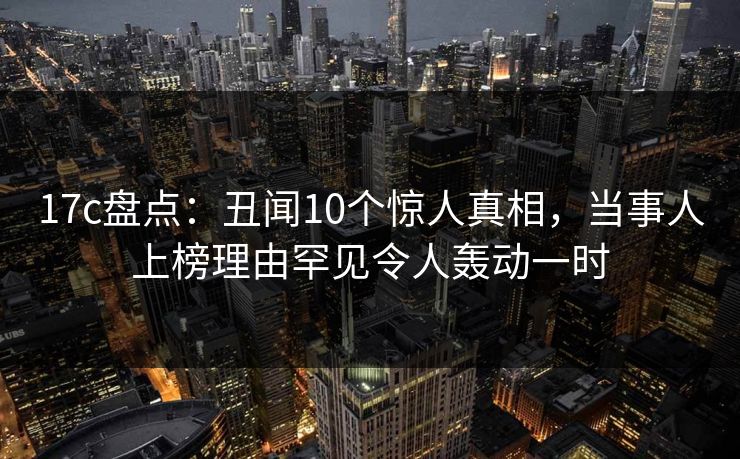 17c盘点：丑闻10个惊人真相，当事人上榜理由罕见令人轰动一时