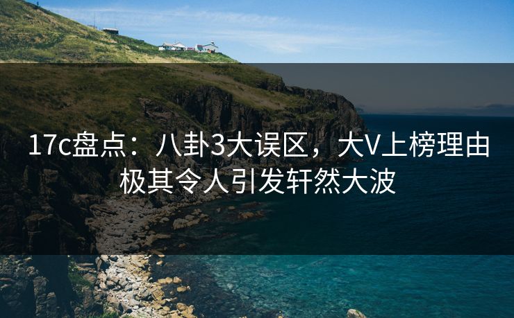 17c盘点：八卦3大误区，大V上榜理由极其令人引发轩然大波