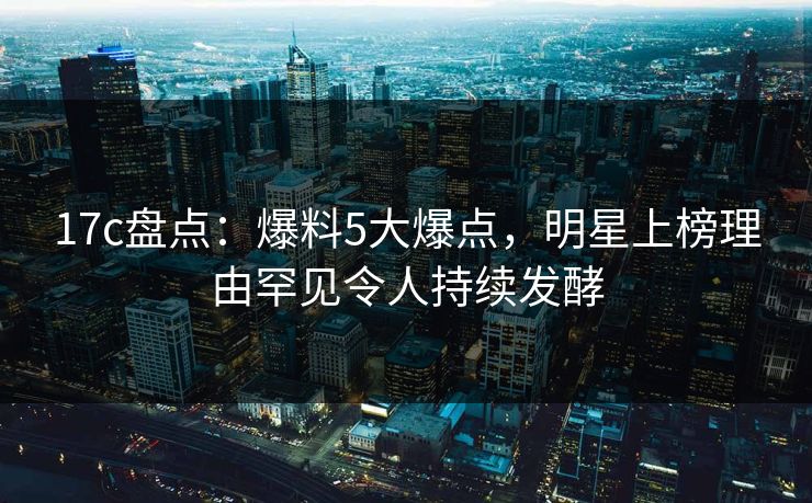 17c盘点：爆料5大爆点，明星上榜理由罕见令人持续发酵