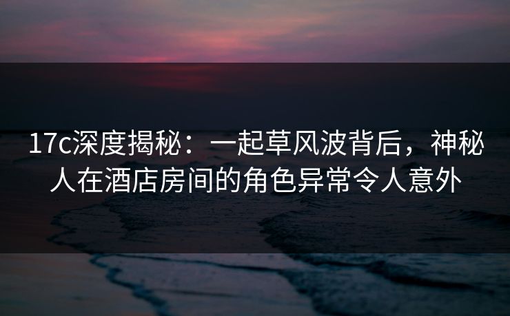 17c深度揭秘：一起草风波背后，神秘人在酒店房间的角色异常令人意外