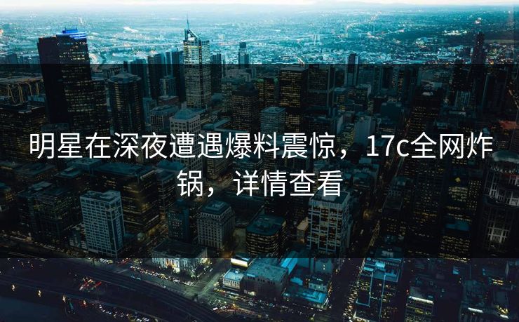 明星在深夜遭遇爆料震惊，17c全网炸锅，详情查看