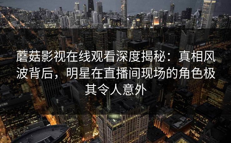 蘑菇影视在线观看深度揭秘：真相风波背后，明星在直播间现场的角色极其令人意外
