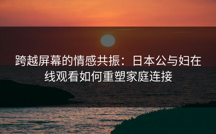 跨越屏幕的情感共振：日本公与妇在线观看如何重塑家庭连接
