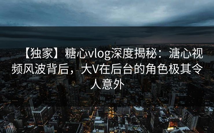 【独家】糖心vlog深度揭秘：溏心视频风波背后，大V在后台的角色极其令人意外