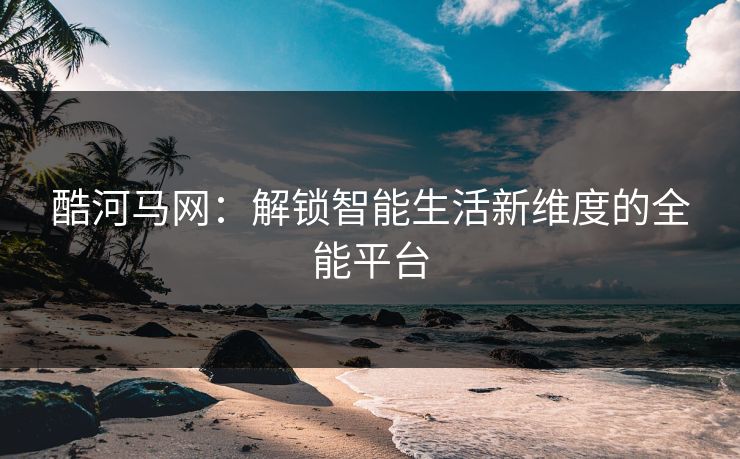 酷河马网：解锁智能生活新维度的全能平台
