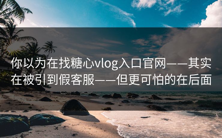 你以为在找糖心vlog入口官网——其实在被引到假客服——但更可怕的在后面