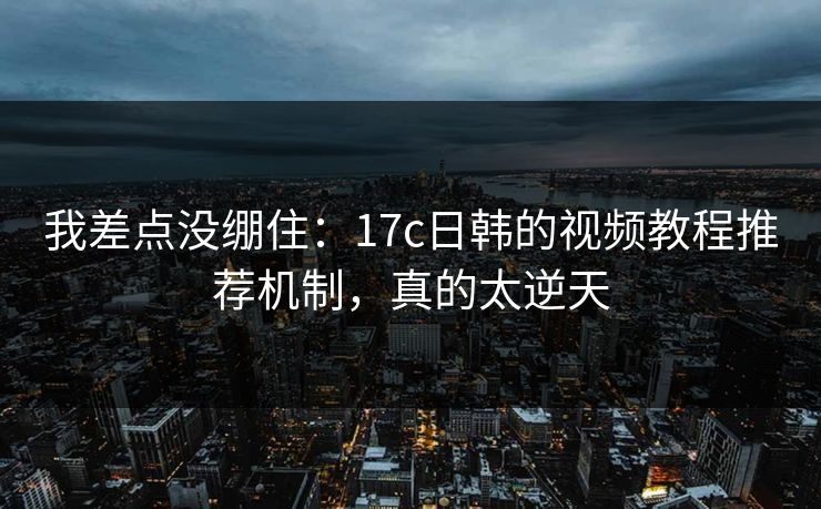 我差点没绷住：17c日韩的视频教程推荐机制，真的太逆天