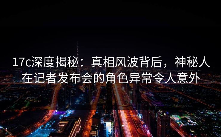 17c深度揭秘：真相风波背后，神秘人在记者发布会的角色异常令人意外