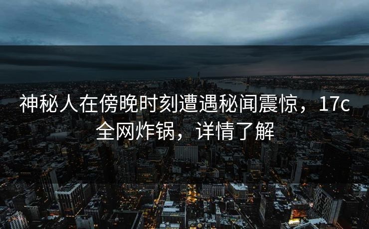 神秘人在傍晚时刻遭遇秘闻震惊，17c全网炸锅，详情了解