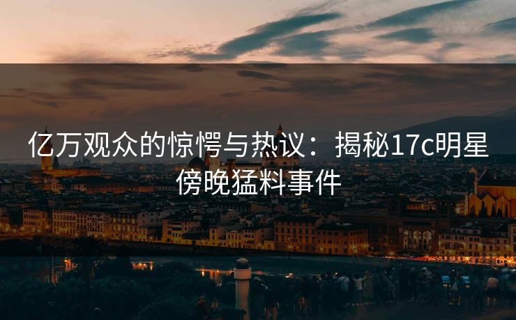 亿万观众的惊愕与热议：揭秘17c明星傍晚猛料事件