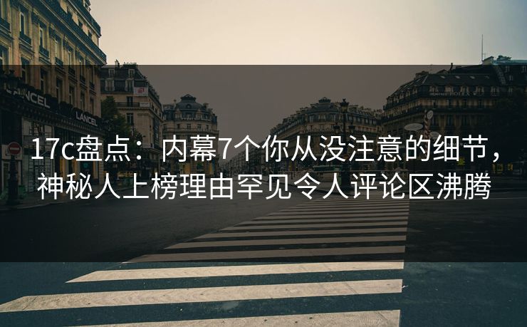 17c盘点：内幕7个你从没注意的细节，神秘人上榜理由罕见令人评论区沸腾
