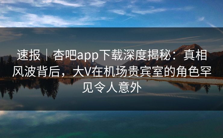 速报|杏吧app下载深度揭秘:真相风波背后,大V在机场贵宾室的角色罕见令人意外 速报|杏吧app下载深度揭秘:真相风波背后,大V在机场贵宾室的角色罕见令人意外