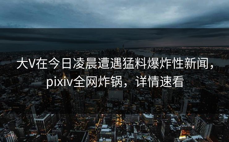 大V在今日凌晨遭遇猛料爆炸性新闻，pixiv全网炸锅，详情速看