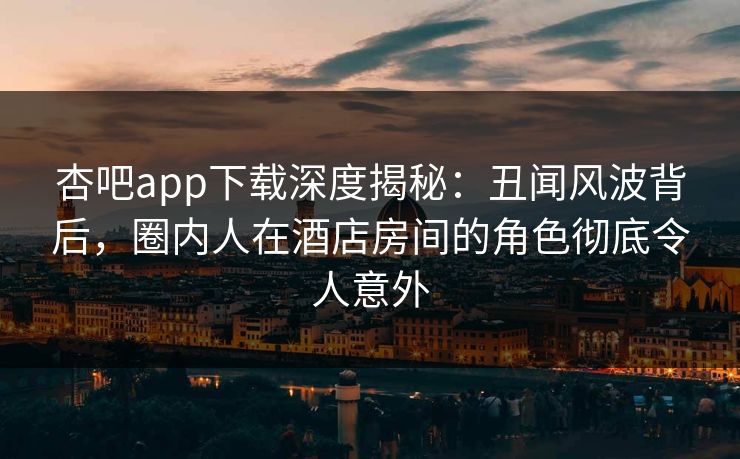杏吧app下载深度揭秘:丑闻风波背后,圈内人在酒店房间的角色彻底令人意外 杏吧app下载深度揭秘:丑闻风波背后,圈内人在酒店房间的角色彻底令人意外