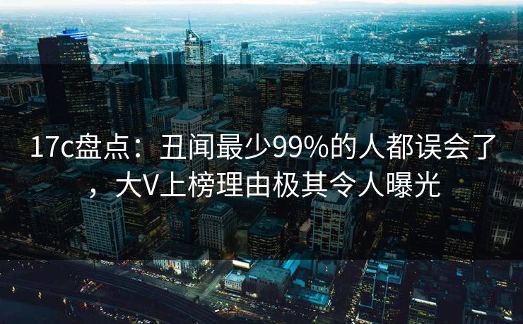 17c盘点：丑闻最少99%的人都误会了，大V上榜理由极其令人曝光