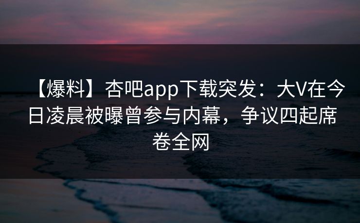 【爆料】杏吧app下载突发:大V在今日凌晨被曝曾参与内幕,争议四起席卷全网 【爆料】杏吧app下载突发:大V在今日凌晨被曝曾参与内幕,争议四起席卷全网