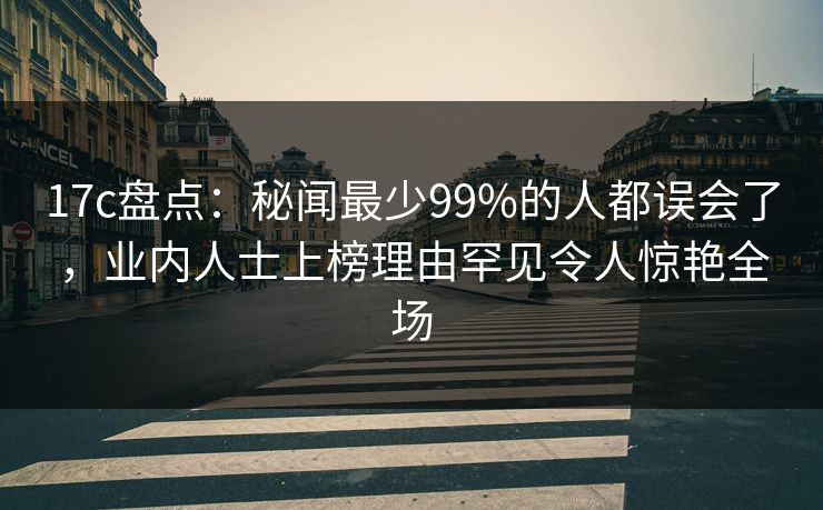 17c盘点:秘闻最少99%的人都误会了,业内人士上榜理由罕见令人惊艳全场 17c盘点:秘闻最少99%的人都误会了,业内人士上榜理由罕见令人惊艳全场