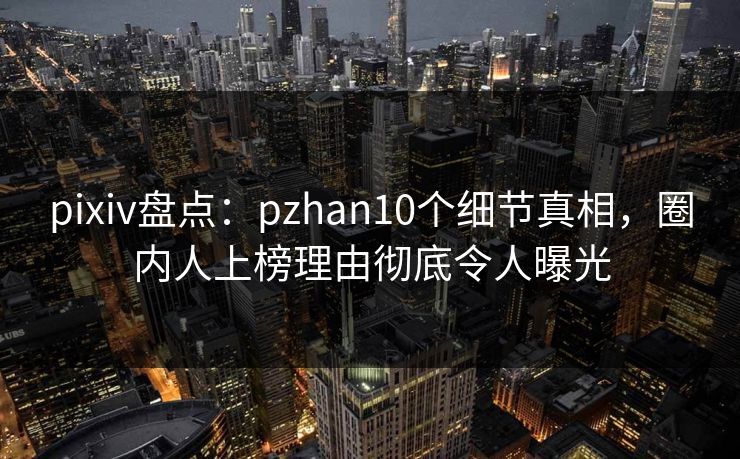 pixiv盘点：pzhan10个细节真相，圈内人上榜理由彻底令人曝光
