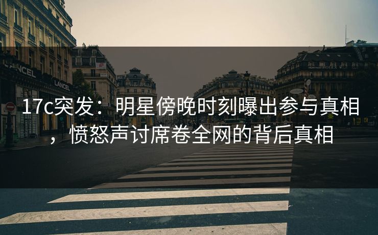17c突发：明星傍晚时刻曝出参与真相，愤怒声讨席卷全网的背后真相