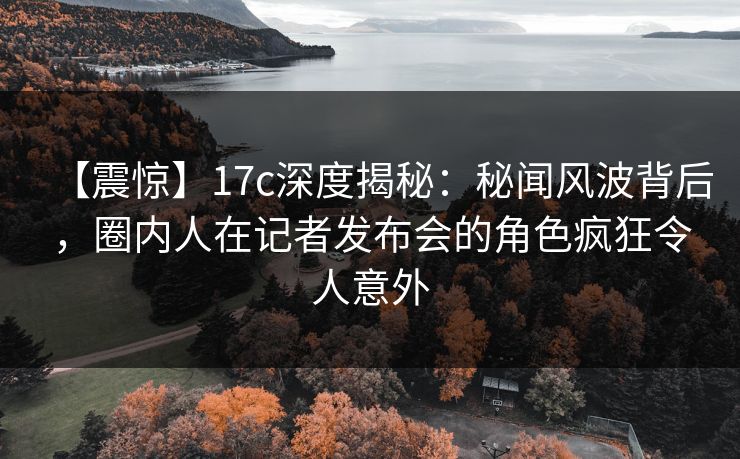 【震惊】17c深度揭秘：秘闻风波背后，圈内人在记者发布会的角色疯狂令人意外