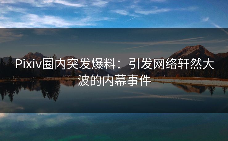 Pixiv圈内突发爆料：引发网络轩然大波的内幕事件