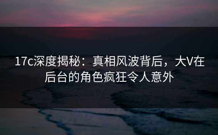 17c深度揭秘：真相风波背后，大V在后台的角色疯狂令人意外