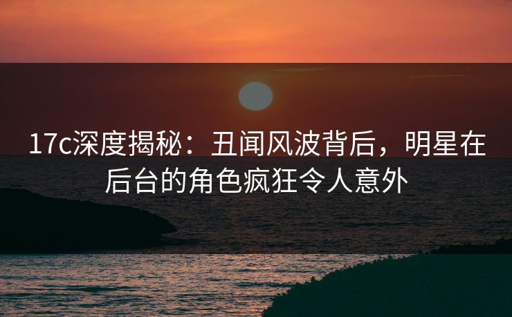 17c深度揭秘:丑闻风波背后,明星在后台的角色疯狂令人意外 17c深度揭秘:丑闻风波背后,明星在后台的角色疯狂令人意外