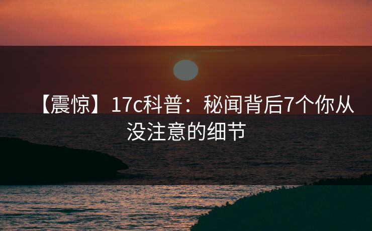 【震惊】17c科普:秘闻背后7个你从没注意的细节 【震惊】17c科普:秘闻背后7个你从没注意的细节