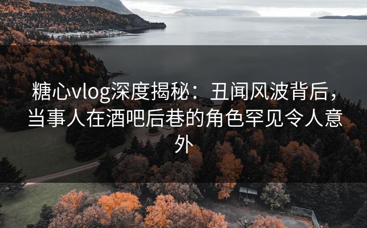 糖心vlog深度揭秘：丑闻风波背后，当事人在酒吧后巷的角色罕见令人意外