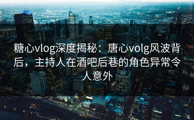 糖心vlog深度揭秘：唐心volg风波背后，主持人在酒吧后巷的角色异常令人意外