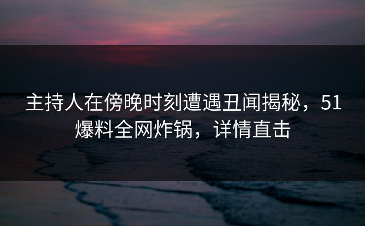 主持人在傍晚时刻遭遇丑闻揭秘,51爆料全网炸锅,详情直击 主持人在傍晚时刻遭遇丑闻揭秘,51爆料全网炸锅,详情直击