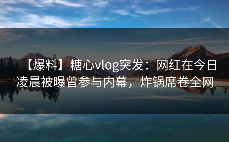 【爆料】糖心vlog突发：网红在今日凌晨被曝曾参与内幕，炸锅席卷全网