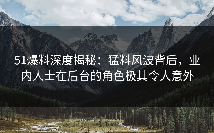 51爆料深度揭秘：猛料风波背后，业内人士在后台的角色极其令人意外