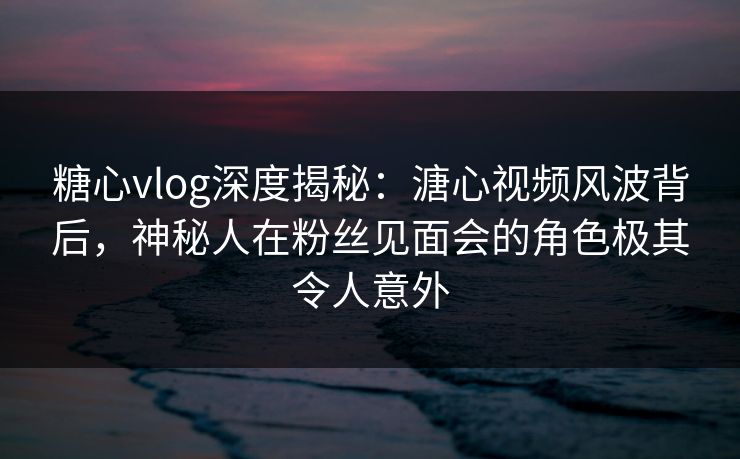 糖心vlog深度揭秘：溏心视频风波背后，神秘人在粉丝见面会的角色极其令人意外