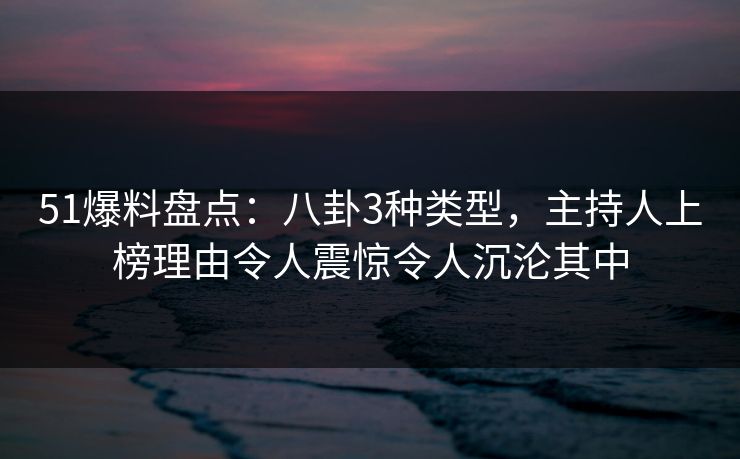 51爆料盘点：八卦3种类型，主持人上榜理由令人震惊令人沉沦其中