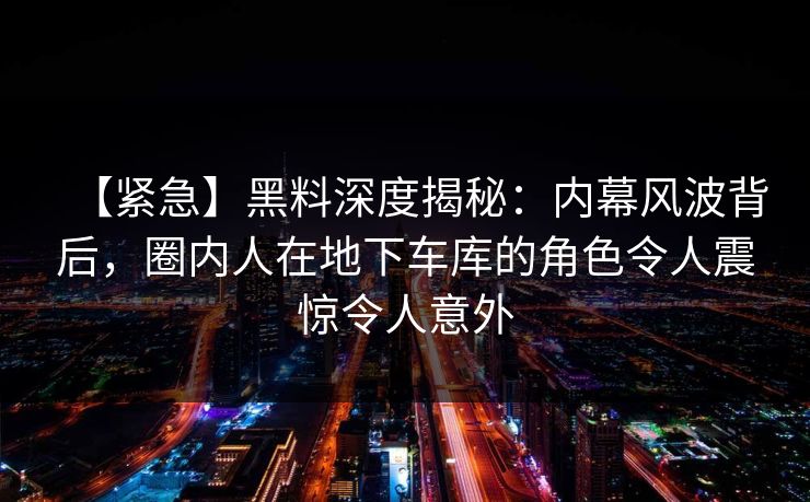【紧急】黑料深度揭秘：内幕风波背后，圈内人在地下车库的角色令人震惊令人意外
