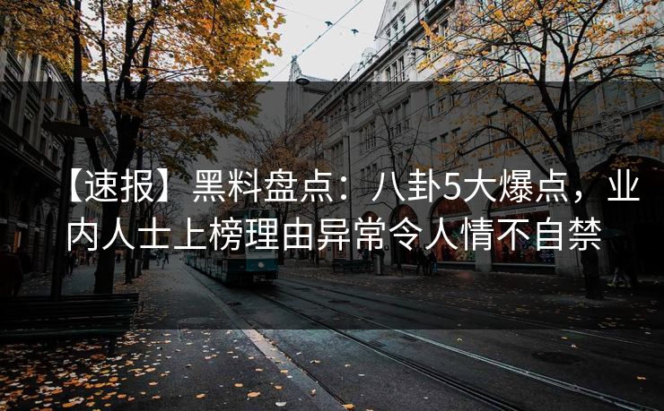 【速报】黑料盘点：八卦5大爆点，业内人士上榜理由异常令人情不自禁