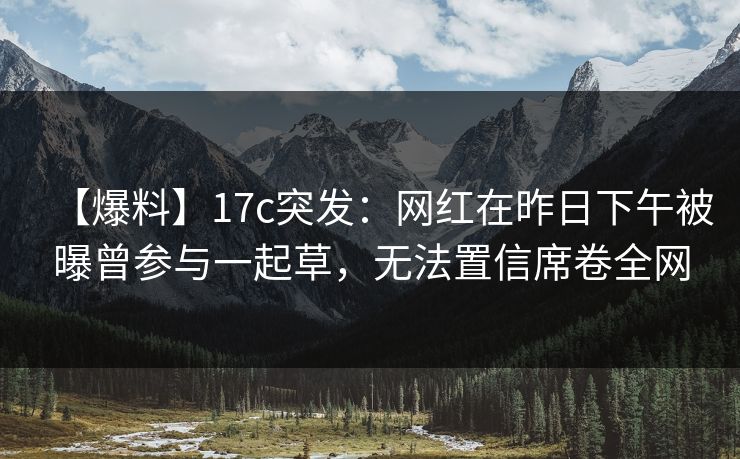 【爆料】17c突发：网红在昨日下午被曝曾参与一起草，无法置信席卷全网