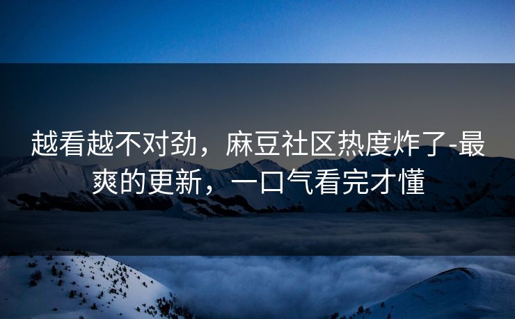 越看越不对劲，麻豆社区热度炸了-最爽的更新，一口气看完才懂