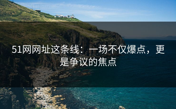 51网网址这条线：一场不仅爆点，更是争议的焦点