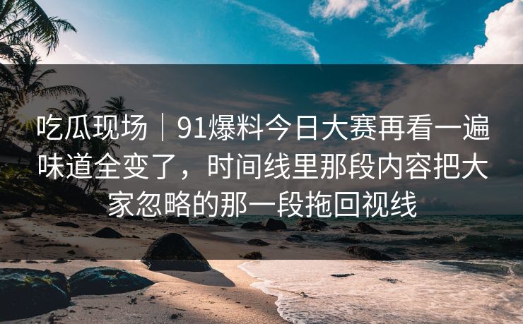 吃瓜现场｜91爆料今日大赛再看一遍味道全变了，时间线里那段内容把大家忽略的那一段拖回视线